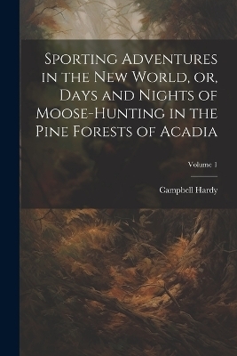 Sporting Adventures in the new World, or, Days and Nights of Moose-hunting in the Pine Forests of Acadia; Volume 1 - Hardy Campbell