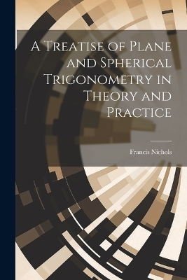 A Treatise of Plane and Spherical Trigonometry in Theory and Practice - Francis Nichols