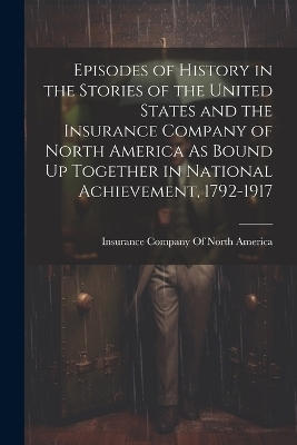 Episodes of History in the Stories of the United States and the Insurance Company of North America As Bound Up Together in National Achievement, 1792-1917 - 