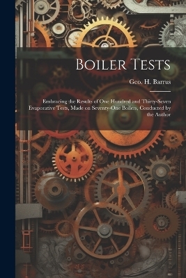 Boiler Tests; Embracing the Results of one Hundred and Thirty-seven Evaporative Tests, Made on Seventy-one Boilers, Conducted by the Author - Geo H Barrus