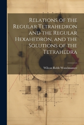 Relations of the Regular Tetrahedron and the Regular Hexahedron, and the Solutions of the Tetrahedra - Wilson Robb Woodmansee