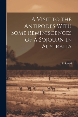 A Visit to the Antipodes With Some Reminiscences of a Sojourn in Australia - E Lloyd