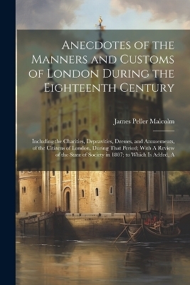 Anecdotes of the Manners and Customs of London During the Eighteenth Century - James Peller Malcolm