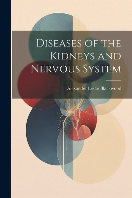 Diseases of the Kidneys and Nervous System - Alexander Leslie Blackwood