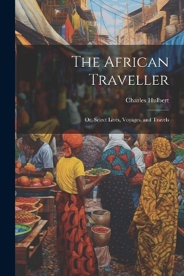 The African Traveller; Or, Select Lives, Voyages, and Travels - Charles Hulbert