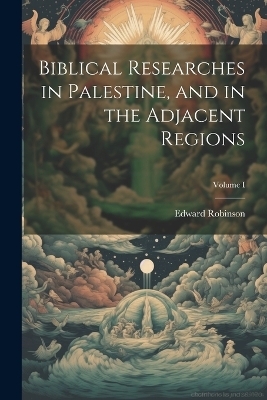 Biblical Researches in Palestine, and in the Adjacent Regions; Volume I - Edward Robinson