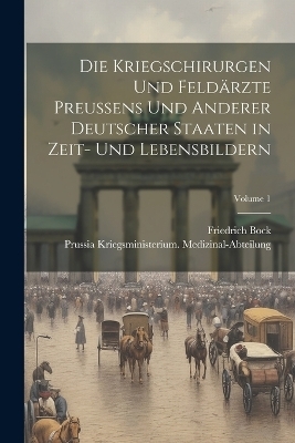 Die Kriegschirurgen Und Feldärzte Preussens Und Anderer Deutscher Staaten in Zeit- Und Lebensbildern; Volume 1 - Prussia Kriegsmi Medizinal-Abteilung, Friedrich Bock