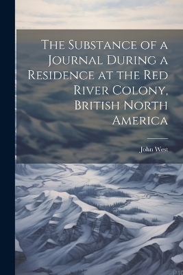 The Substance of a Journal During a Residence at the Red River Colony, British North America - John West