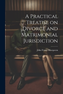 A Practical Treatise on Divorce and Matrimonial Jurisdiction - John Fraser Macqueen