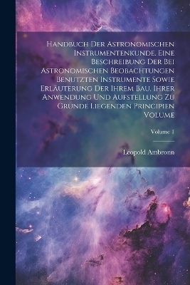 Handbuch der astronomischen Instrumentenkunde. Eine Beschreibung der bei astronomischen Beobachtungen benutzten Instrumente sowie Erläuterung der ihrem Bau, ihrer Anwendung und Aufstellung zu Grunde liegenden Principien Volume; Volume 1 - Leopold Ambronn