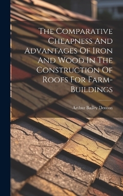 The Comparative Cheapness And Advantages Of Iron And Wood In The Construction Of Roofs For Farm-buildings - Arthur Bailey Denton