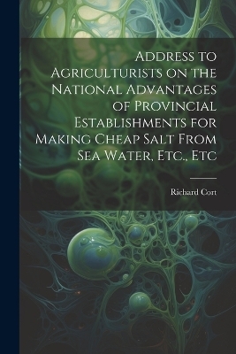 Address to Agriculturists on the National Advantages of Provincial Establishments for Making Cheap Salt From sea Water, Etc., Etc - Richard Cort