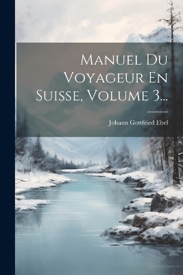 Manuel Du Voyageur En Suisse, Volume 3... - Johann Gottfried Ebel