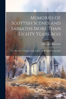 Memories of Scottish Scenes and Sabbaths More Than Eighty Years Ago; Or, Sketches of Religious Life Among the Peasantry of Ayrshire - Alexander Kennedy