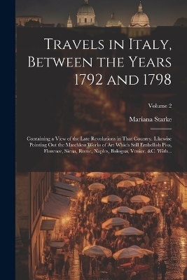 Travels in Italy, Between the Years 1792 and 1798; Containing a View of the Late Revolutions in That Country. Likewise Pointing out the Matchless Works of Art Which Still Embellish Pisa, Florence, Siena, Rome, Naples, Bologna, Venice, &c. With...; Volume 2 - 