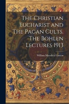 The Christian Eucharist and The Pagan Cults. The Bohlen Lectures 1913 - William Mansfield Groton