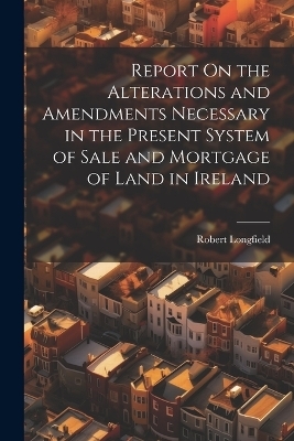 Report On the Alterations and Amendments Necessary in the Present System of Sale and Mortgage of Land in Ireland - Robert Longfield