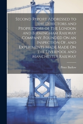 Second Report Addressed to the Directors and Proprietors of the London and Birmingham Railway Company, Founded On an Inspection Of, and Experiments Made Made On the Liverpool and Manchester Railway - Peter Barlow