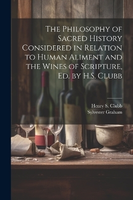 The Philosophy of Sacred History Considered in Relation to Human Aliment and the Wines of Scripture, Ed. by H.S. Clubb - Sylvester Graham, Henry S Clubb