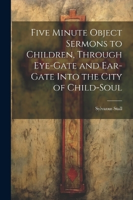 Five Minute Object Sermons to Children, Through Eye-gate and Ear-gate Into the City of Child-soul - Sylvanus Stall