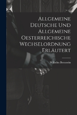 Allgemeine Deutsche und Allgemeine Oesterreichische Wechselordnung Erläutert - Wilhelm Bernstein