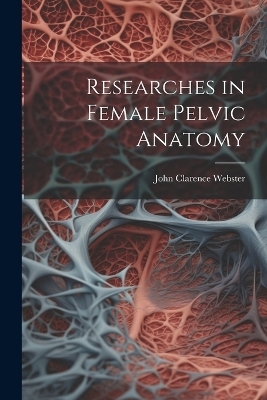 Researches in Female Pelvic Anatomy - John Clarence Webster