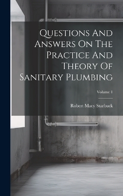 Questions And Answers On The Practice And Theory Of Sanitary Plumbing; Volume 1 - Robert Macy Starbuck