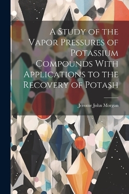 A Study of the Vapor Pressures of Potassium Compounds With Applications to the Recovery of Potash - Jerome John Morgan