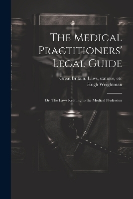 The Medical Practitioners' Legal Guide; or, The Laws Relating to the Medical Profession - Hugh Weightman