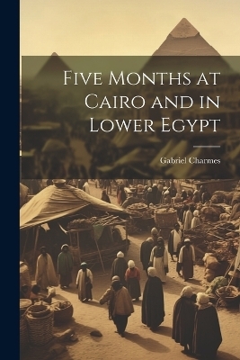 Five Months at Cairo and in Lower Egypt - Gabriel Charmes