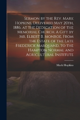 Sermon by the Rev. Mark Hopkins, Delivered May 20th, 1886, at the Dedication of the Memorial Church. A Gift by Mr. Elbert B. Monroe, From the Estate of the Late Frederick Marquand, to the Hampton Normal and Agricultural Institute - Mark 1802-1887 Hopkins