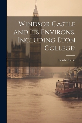 Windsor Castle and its Environs, Including Eton College; - Leitch Ritchie