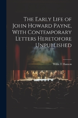 The Early Life of John Howard Payne, With Contemporary Letters Heretofore Unpublished - Willis T Hanson