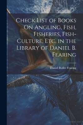 Check List of Books On Angling, Fish, Fisheries, Fish-Culture, Etc. in the Library of Daniel B. Fearing - Daniel Butler Fearing