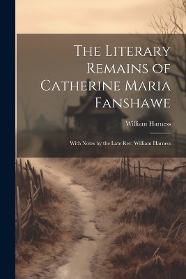 The Literary Remains of Catherine Maria Fanshawe; With Notes by the Late Rev. William Harness - William Harness