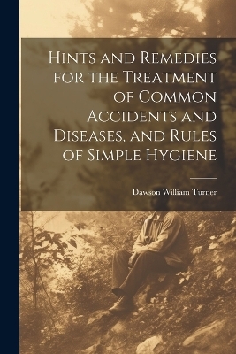 Hints and Remedies for the Treatment of Common Accidents and Diseases, and Rules of Simple Hygiene - Dawson William Turner