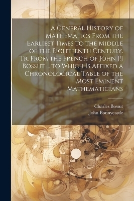 A General History of Mathematics From the Earliest Times to the Middle of the Eighteenth Century. Tr. From the French of John [!] Bossut ... to Which Is Affixed a Chronological Table of the Most Eminent Mathematicians - John Bonnycastle, Charles Bossut