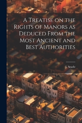 A Treatise on the Rights of Manors as Deduced From the Most Ancient and Best Authorities - J SEARLE