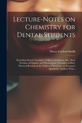 Lecture-notes on Chemistry for Dental Students; Including Dental Chemistry of Alloys, Amalgams, Etc., Such Portions of Organic and Physiological Chemistry as Have Practical Bearing on the Subject of Dentistry, an Inorganic Qualitative Analysis With... - Henry Carlton Smith