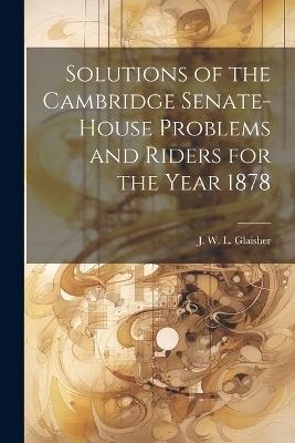 Solutions of the Cambridge Senate-House Problems and Riders for the Year 1878 - Glais J W L (James Whitbread Lee)