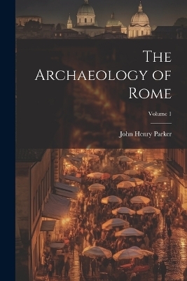 The Archaeology of Rome; Volume 1 - John Henry Parker