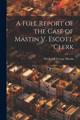 A Full Report of the Case of Mastin V. Escott, Clerk - Frederick George Mastin