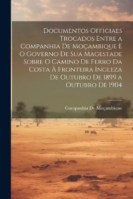 Documentos Officiaes Trocados Entre a Companhia De Moçambique E O Governo De Sua Magestade Sobre O Camino De Ferro Da Costa À Fronteira Ingleza De Outubro De 1899 a Outubro De 1904 - Companhia de Moçambique