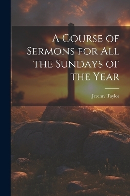 A Course of Sermons for All the Sundays of the Year - Jeremy Taylor