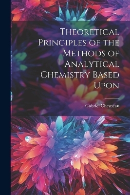 Theoretical Principles of the Methods of Analytical Chemistry Based Upon - Gabriel Chesneau