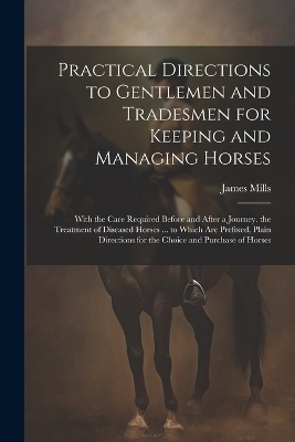 Practical Directions to Gentlemen and Tradesmen for Keeping and Managing Horses - James Mills