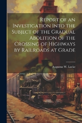 Report of an Investigation Into the Subject of the Gradual Abolition of the Crossing of Highways by Railroads at Grade - Augustus W Locke