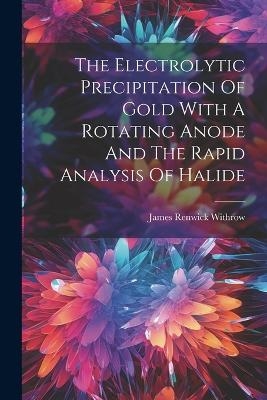 The Electrolytic Precipitation Of Gold With A Rotating Anode And The Rapid Analysis Of Halide - James Renwick Withrow