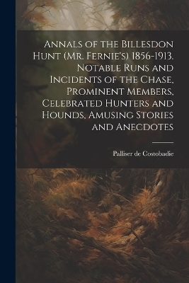 Annals of the Billesdon Hunt (Mr. Fernie's) 1856-1913. Notable Runs and Incidents of the Chase, Prominent Members, Celebrated Hunters and Hounds, Amusing Stories and Anecdotes - Palliser De Costobadie