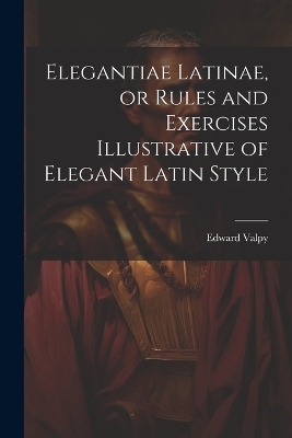 Elegantiae Latinae, or Rules and Exercises Illustrative of Elegant Latin Style - Edward Valpy